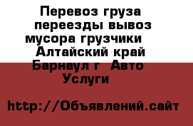 Перевоз груза, переезды,вывоз мусора(грузчики). - Алтайский край, Барнаул г. Авто » Услуги   